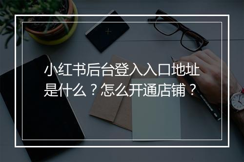 小红书后台登入入口地址是什么?怎么开通店铺?
