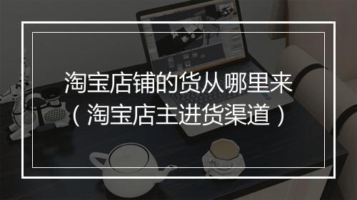 淘宝店铺的货从哪里来(淘宝店主进货渠道)