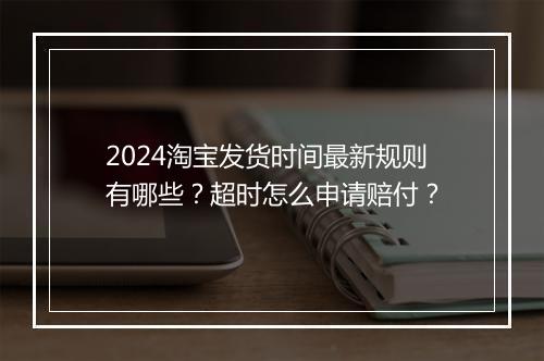 2024淘宝发货时间最新规则有哪些?超时怎么申请赔付?