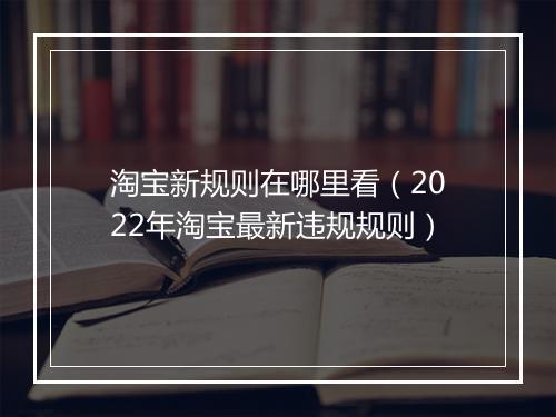 淘宝新规则在哪里看(2022年淘宝最新违规规则)