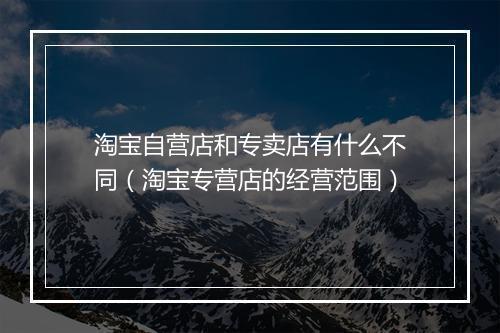 淘宝自营店和专卖店有什么不同(淘宝专营店的经营范围)