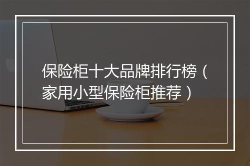 保险柜十大品牌排行榜(家用小型保险柜推荐)