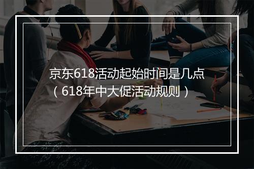 京东618活动起始时间是几点(618年中大促活动规则)