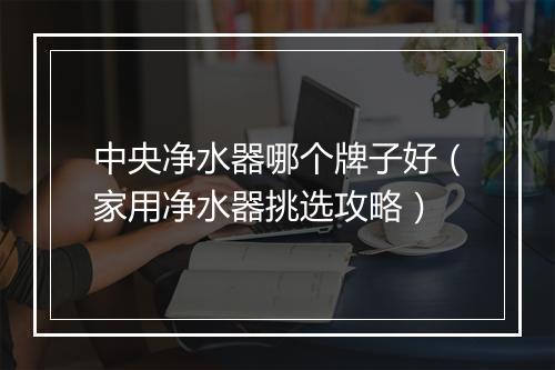 中央净水器哪个牌子好(家用净水器挑选攻略)