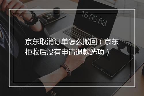 京东取消订单怎么撤回(京东拒收后没有申请退款选项)