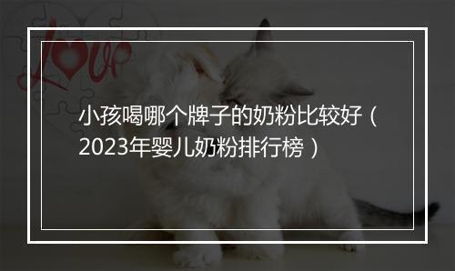 小孩喝哪个牌子的奶粉比较好(2023年婴儿奶粉排行榜)