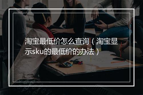 淘宝最低价怎么查询(淘宝显示sku的最低价的办法)