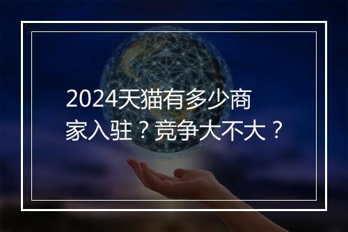 2024天猫有多少商家入驻?竞争大不大?