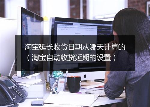 淘宝延长收货日期从哪天计算的(淘宝自动收货延期的设置)
