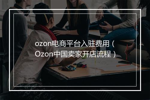 ozon电商平台入驻费用(Ozon中国卖家开店流程)