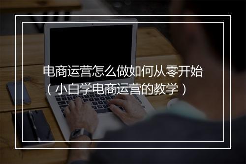 电商运营怎么做如何从零开始(小白学电商运营的教学)