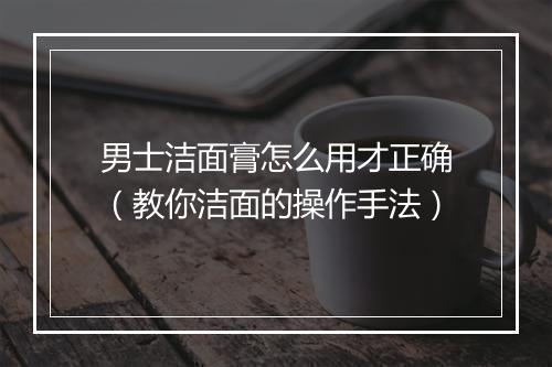 男士洁面膏怎么用才正确(教你洁面的操作手法)