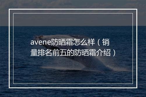 avene防晒霜怎么样(销量排名前五的防晒霜介绍)