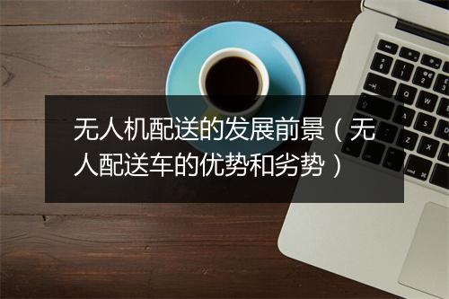 无人机配送的发展前景(无人配送车的优势和劣势)