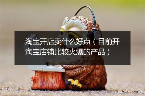 淘宝开店卖什么好点(目前开淘宝店铺比较火爆的产品)