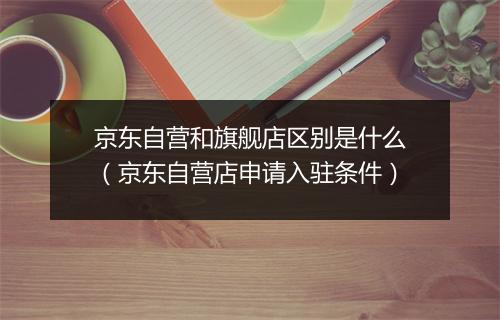京东自营和旗舰店区别是什么(京东自营店申请入驻条件)
