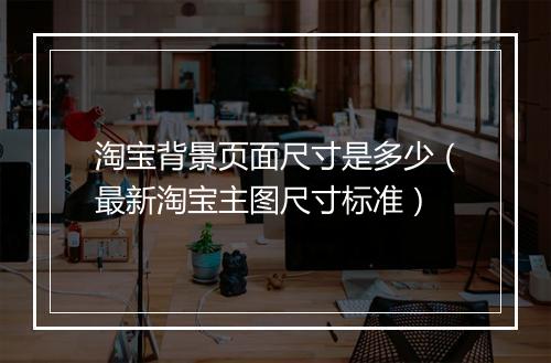 淘宝背景页面尺寸是多少(最新淘宝主图尺寸标准)