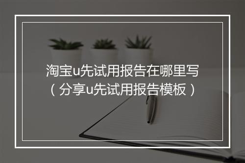 淘宝u先试用报告在哪里写(分享u先试用报告模板)