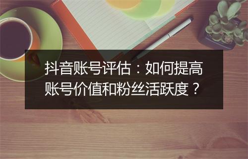 抖音账号评估:如何提高账号价值和粉丝活跃度?