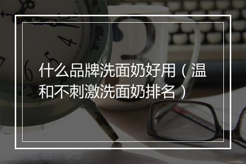 什么品牌洗面奶好用(温和不刺激洗面奶排名)
