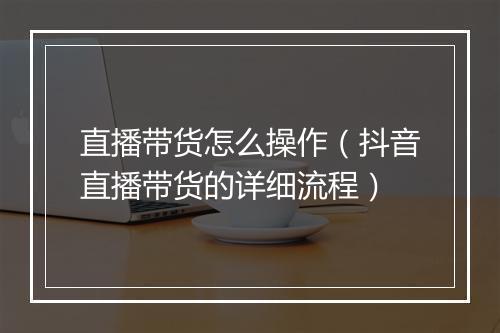直播带货怎么操作(抖音直播带货的详细流程)