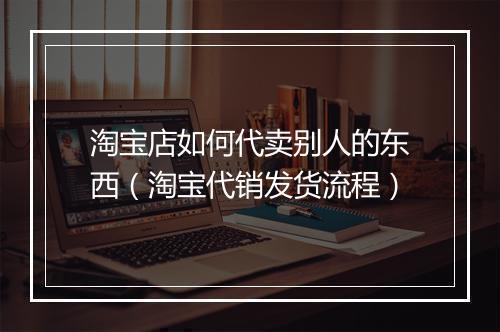 淘宝店如何代卖别人的东西(淘宝代销发货流程)