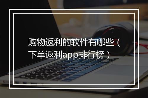 购物返利的软件有哪些(下单返利app排行榜)