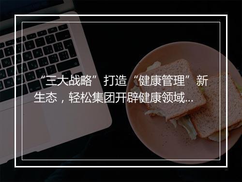 “三大战略”打造“健康管理”新生态,轻松集团开辟健康领域新增长赛道