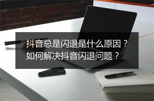 抖音总是闪退是什么原因?如何解决抖音闪退问题?