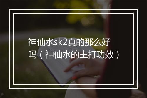 神仙水sk2真的那么好吗(神仙水的主打功效)