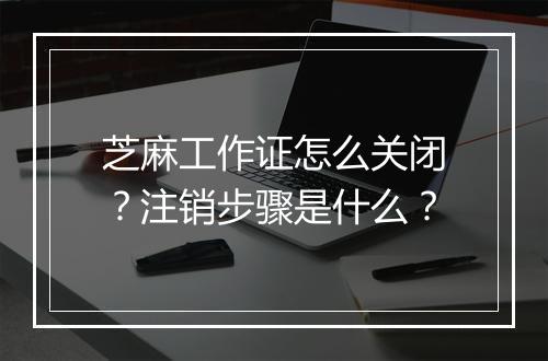 芝麻工作证怎么关闭?注销步骤是什么?