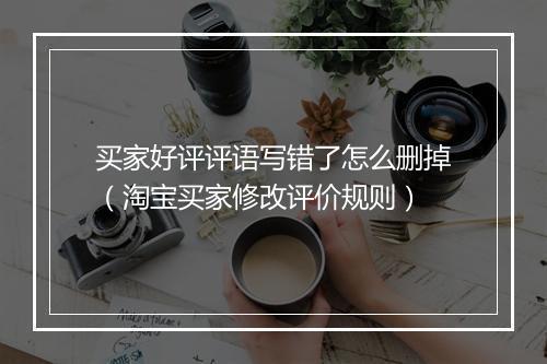 买家好评评语写错了怎么删掉(淘宝买家修改评价规则)