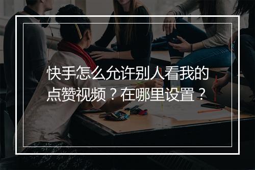 快手怎么允许别人看我的点赞视频?在哪里设置?