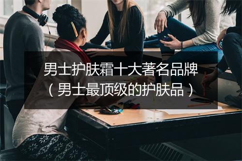 男士护肤霜十大著名品牌(男士最顶级的护肤品)