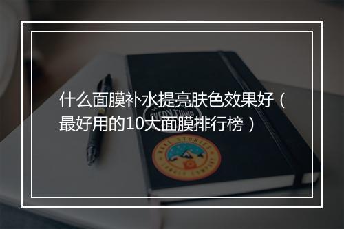 什么面膜补水提亮肤色效果好(最好用的10大面膜排行榜)