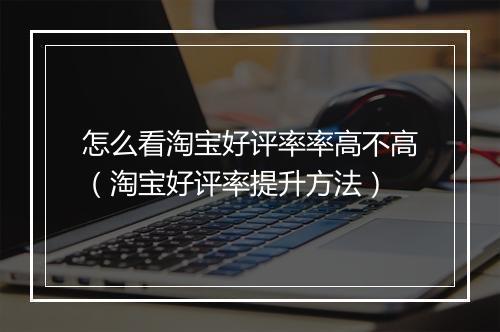 怎么看淘宝好评率率高不高(淘宝好评率提升方法)
