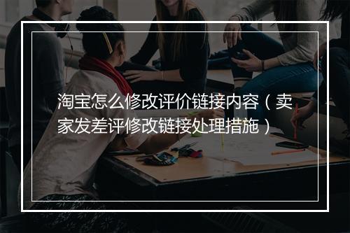 淘宝怎么修改评价链接内容(卖家发差评修改链接处理措施)