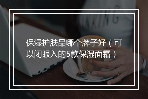 保湿护肤品哪个牌子好(可以闭眼入的5款保湿面霜)