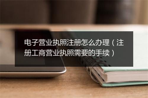 电子营业执照注册怎么办理(注册工商营业执照需要的手续)
