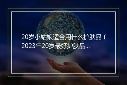 20岁小姑娘适合用什么护肤品(2023年20岁最好护肤品推荐)