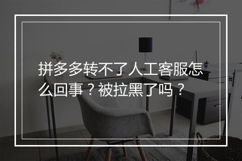 拼多多转不了人工客服怎么回事?被拉黑了吗?