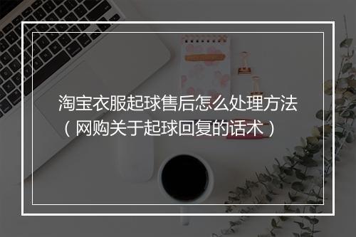 淘宝衣服起球售后怎么处理方法(网购关于起球回复的话术)