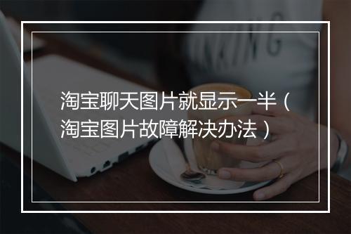 淘宝聊天图片就显示一半(淘宝图片故障解决办法)