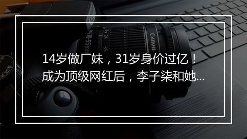 14岁做厂妹,31岁身价过亿!成为顶级网红后,李子柒和她背后的男人闹翻了?