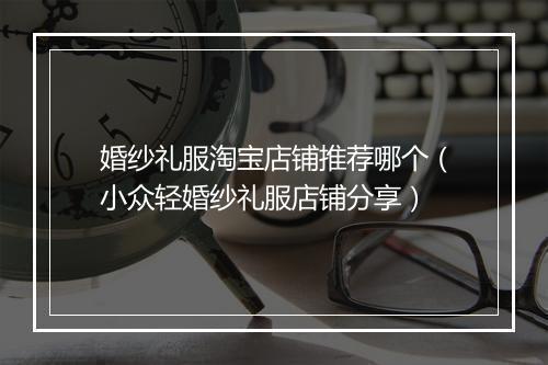 婚纱礼服淘宝店铺推荐哪个(小众轻婚纱礼服店铺分享)