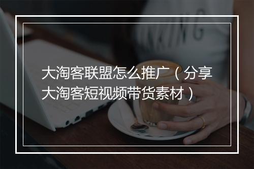 大淘客联盟怎么推广(分享大淘客短视频带货素材)