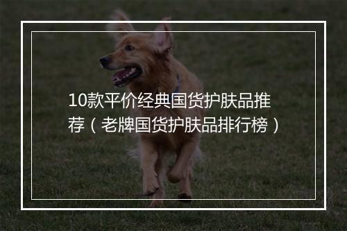 10款平价经典国货护肤品推荐(老牌国货护肤品排行榜)