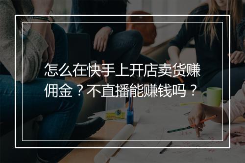 怎么在快手上开店卖货赚佣金?不直播能赚钱吗?
