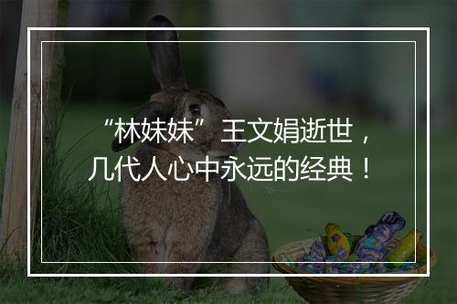 “林妹妹”王文娟逝世,几代人心中永远的经典!