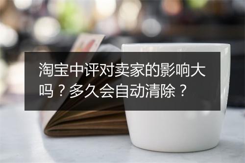 淘宝中评对卖家的影响大吗?多久会自动清除?